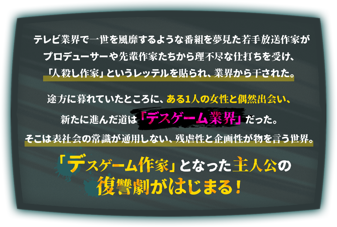 テレビ業界で一世を風靡するような番組を夢見た若手放送作家がプロデューサーや先輩作家たちから理不尽な仕打ちを受け、「人殺し作家」というレッテルを貼られ、業界から干された。途方に暮れていたところに、ある1人の女性と偶然出会い、新たに進んだ道は「デスゲーム業界」だった。 そこは表社会の常識が通用しない、残虐性と企画性が物を言う世界。「デスゲーム作家」となった主人公の復讐劇がはじまる！