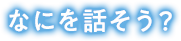 なにを話そう？