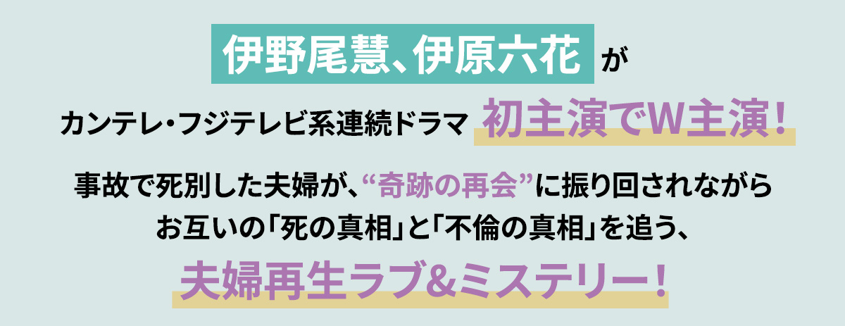 伊野尾慧、伊原六花がカンテレ・フジテレビ系連続ドラマ初主演でW主演！事故で死別した夫婦が、“奇跡の再会”に振り回されながらお互いの「死の真相」と「不倫の真相」を追う、夫婦再生ラブ&ミステリー！