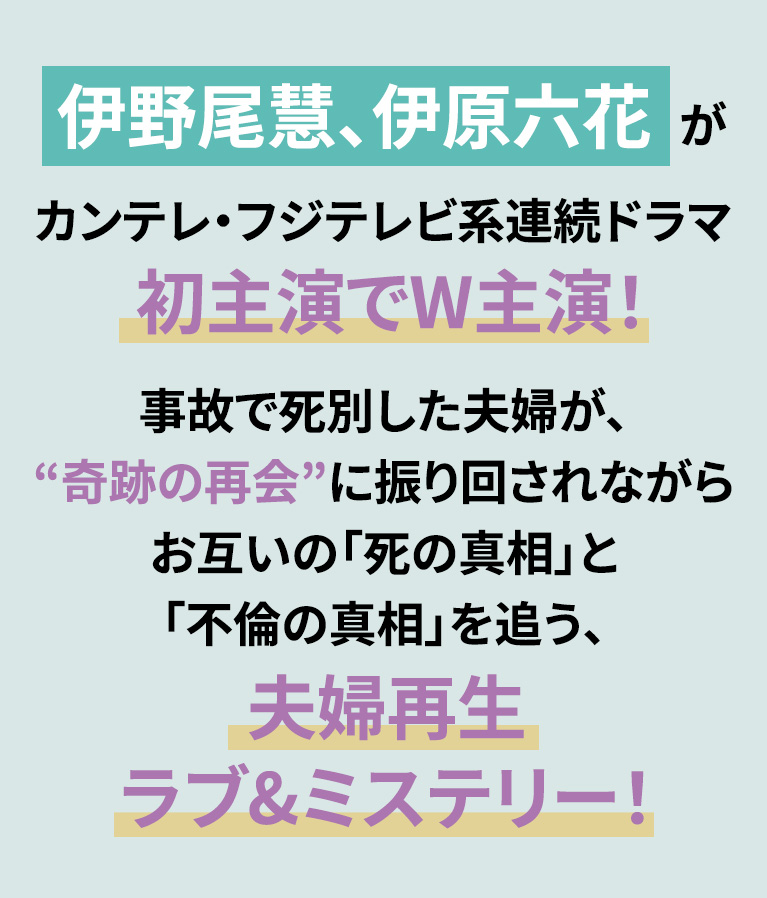 伊野尾慧、伊原六花がカンテレ・フジテレビ系連続ドラマ初主演でW主演！事故で死別した夫婦が、“奇跡の再会”に振り回されながらお互いの「死の真相」と「不倫の真相」を追う、夫婦再生ラブ&ミステリー！