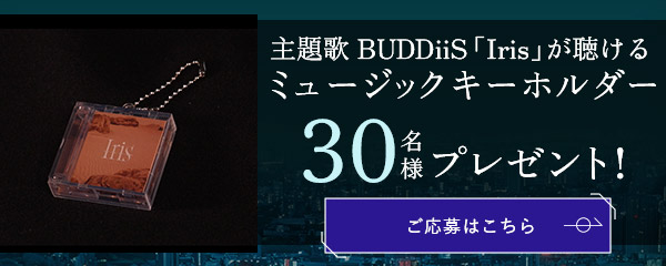 主題歌BUDDiiS「Iris」が聴けるミュージックキーホルダーを 抽選で30名様にプレゼント！ 